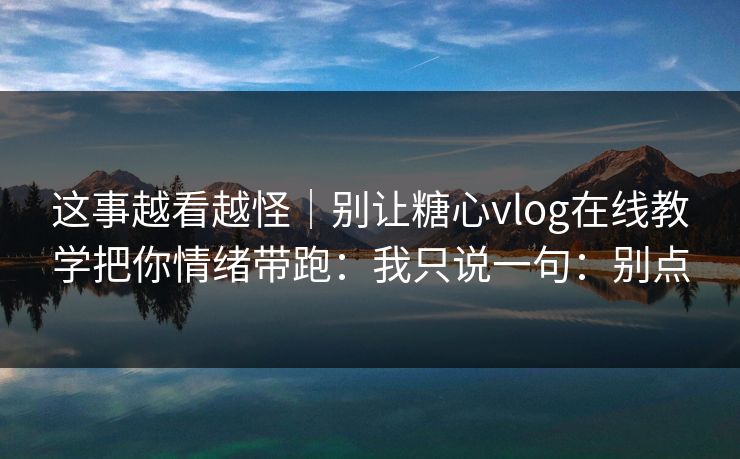 这事越看越怪|别让糖心vlog在线教学把你情绪带跑:我只说一句:别点